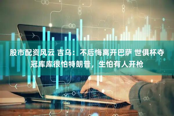 股市配资风云 吉乌：不后悔离开巴萨 世俱杯夺冠库库很怕特朗普，生怕有人开枪
