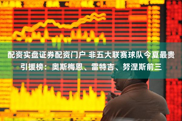 配资实盘证券配资门户 非五大联赛球队今夏最贵引援榜：奥斯梅恩、雷特吉、努涅斯前三