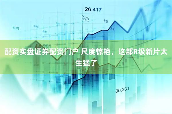 配资实盘证券配资门户 尺度惊艳，这部R级新片太生猛了
