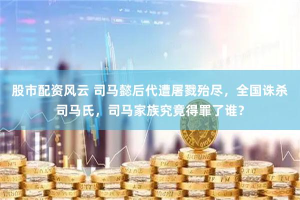 股市配资风云 司马懿后代遭屠戮殆尽，全国诛杀司马氏，司马家族究竟得罪了谁？