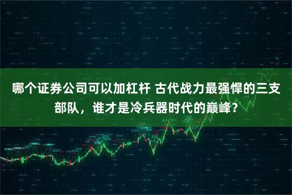 哪个证券公司可以加杠杆 古代战力最强悍的三支部队，谁才是冷兵器时代的巅峰？