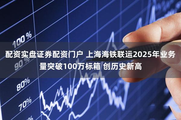 配资实盘证券配资门户 上海海铁联运2025年业务量突破100万标箱 创历史新高