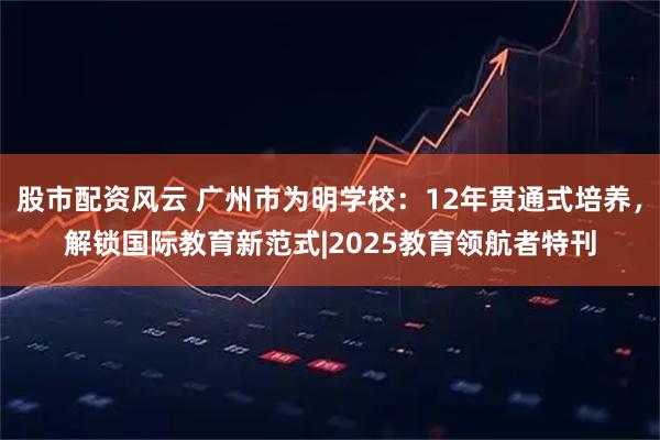 股市配资风云 广州市为明学校：12年贯通式培养，解锁国际教育新范式|2025教育领航者特刊