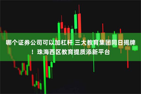 哪个证券公司可以加杠杆 三大教育集团同日揭牌！珠海西区教育提质添新平台