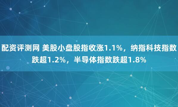 配资评测网 美股小盘股指收涨1.1%，纳指科技指数跌超1.2%，半导体指数跌超1.8%
