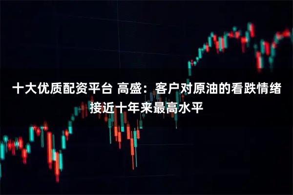 十大优质配资平台 高盛：客户对原油的看跌情绪接近十年来最高水平