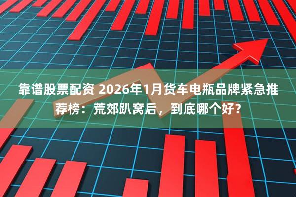 靠谱股票配资 2026年1月货车电瓶品牌紧急推荐榜：荒郊趴窝后，到底哪个好？