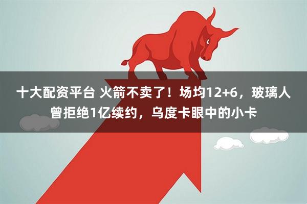 十大配资平台 火箭不卖了！场均12+6，玻璃人曾拒绝1亿续约，乌度卡眼中的小卡