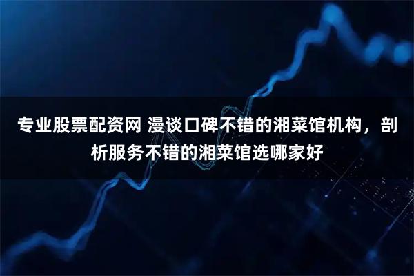 专业股票配资网 漫谈口碑不错的湘菜馆机构，剖析服务不错的湘菜馆选哪家好