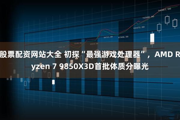 股票配资网站大全 初探“最强游戏处理器”，AMD Ryzen 7 9850X3D首批体质分曝光