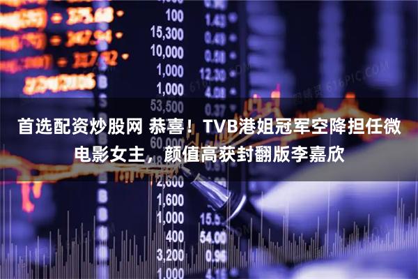 首选配资炒股网 恭喜！TVB港姐冠军空降担任微电影女主，颜值高获封翻版李嘉欣