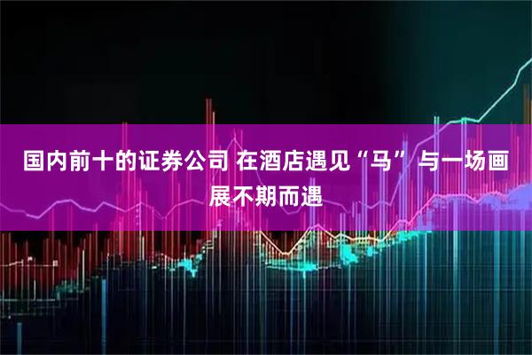 国内前十的证券公司 在酒店遇见“马” 与一场画展不期而遇