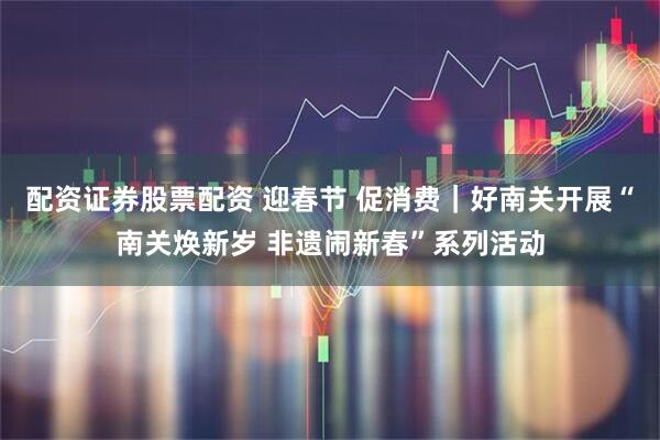 配资证券股票配资 迎春节 促消费｜好南关开展“南关焕新岁 非遗闹新春”系列活动