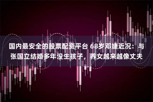 国内最安全的股票配资平台 68岁邓婕近况:与张国立结婚多年没生孩子,养女越来越像丈夫