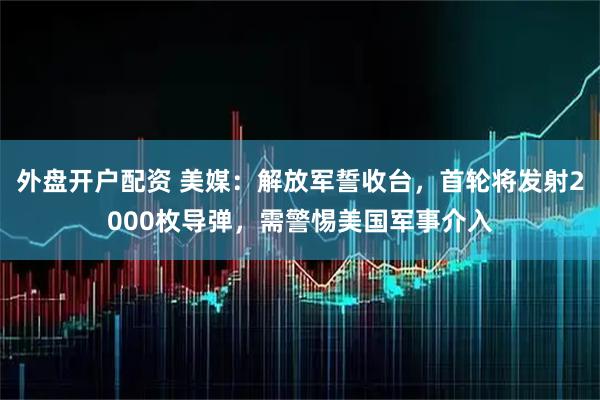 外盘开户配资 美媒：解放军誓收台，首轮将发射2000枚导弹，需警惕美国军事介入