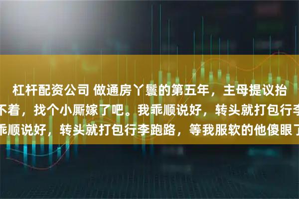 杠杆配资公司 做通房丫鬟的第五年，主母提议抬我做妾，老爷笑道：用不着，找个小厮嫁了吧。我乖顺说好，转头就打包行李跑路，等我服软的他傻眼了