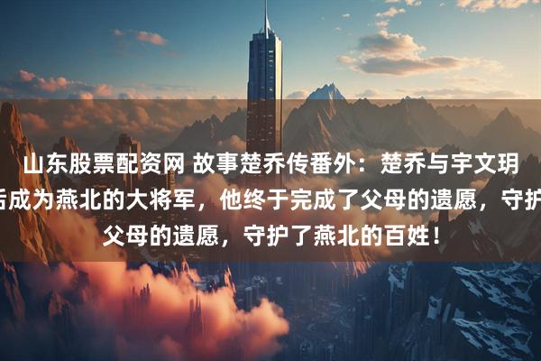 山东股票配资网 故事楚乔传番外：楚乔与宇文玥的儿子，长大后成为燕北的大将军，他终于完成了父母的遗愿，守护了燕北的百姓！