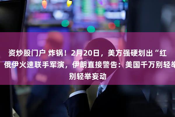 资炒股门户 炸锅！2月20日，美方强硬划出“红线”，俄伊火速联手军演，伊朗直接警告：美国千万别轻举妄动