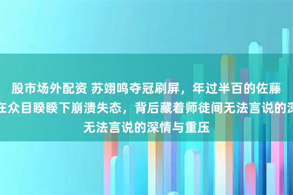 股市场外配资 苏翊鸣夺冠刷屏，年过半百的佐藤康弘为何在众目睽睽下崩溃失态，背后藏着师徒间无法言说的深情与重压