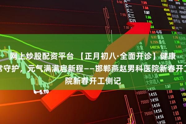 网上炒股配资平台 【正月初八·全面开诊】健康平安常守护，元气满满启新程——邯郸燕赵男科医院新春开工侧记