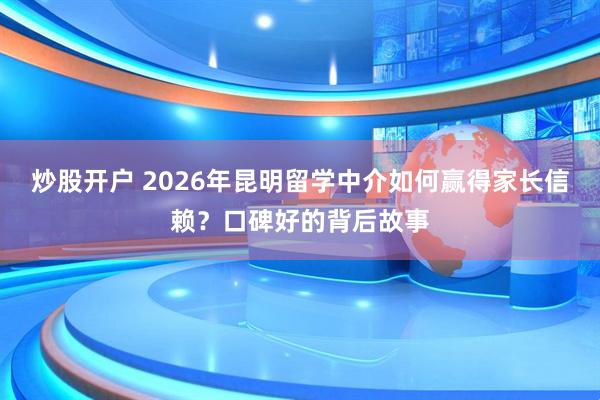 炒股开户 2026年昆明留学中介如何赢得家长信赖？口碑好的背后故事