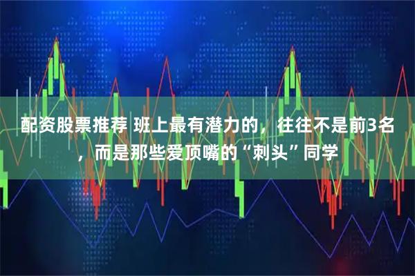 配资股票推荐 班上最有潜力的,往往不是前3名,而是那些爱顶嘴的“刺头”同学