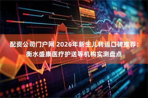 配资公司门户网 2026年新生儿转运口碑推荐：衡水盛康医疗护送等机构实测盘点
