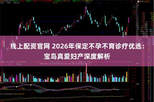 线上配资官网 2026年保定不孕不育诊疗优选：宝岛真爱妇产深度解析