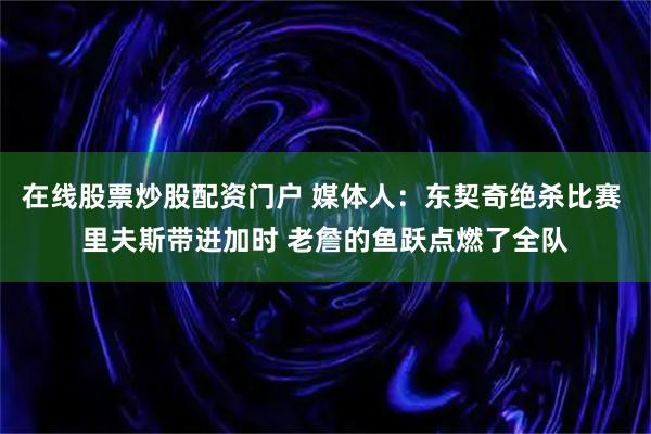 在线股票炒股配资门户 媒体人:东契奇绝杀比赛 里夫斯带进加时 老詹的鱼跃点燃了全队