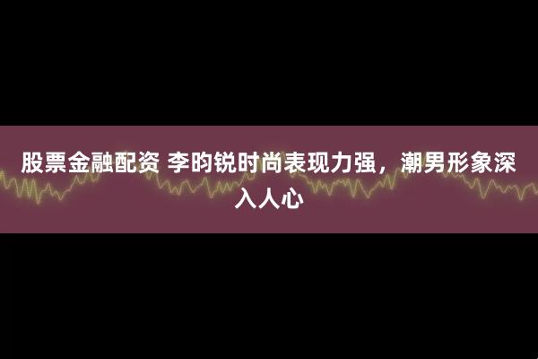 股票金融配资 李昀锐时尚表现力强，潮男形象深入人心