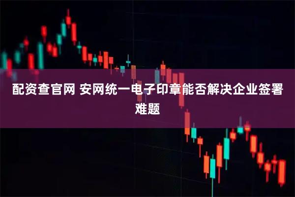 配资查官网 安网统一电子印章能否解决企业签署难题