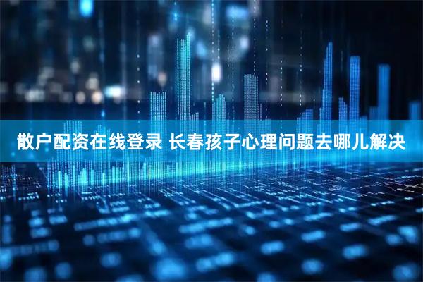 散户配资在线登录 长春孩子心理问题去哪儿解决