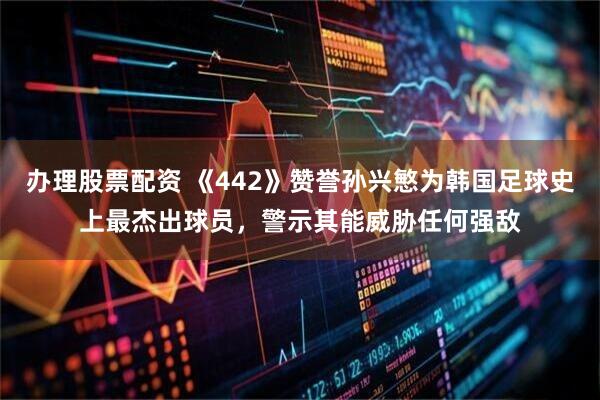 办理股票配资 《442》赞誉孙兴慜为韩国足球史上最杰出球员,警示其能威胁任何强敌