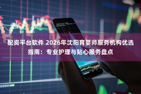 配资平台软件 2026年沈阳育婴师服务机构优选指南：专业护理与贴心服务盘点