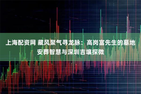 上海配资网 藏风聚气寻龙脉：高岗富先生的墓地安葬智慧与深圳吉壤探微