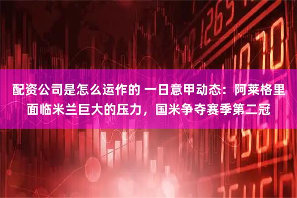 配资公司是怎么运作的 一日意甲动态：阿莱格里面临米兰巨大的压力，国米争夺赛季第二冠