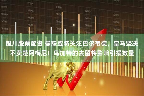 银川股票配资 曼联或将关注巴尔韦德，皇马坚决不卖楚阿梅尼！乌加特的去留将影响引援数量