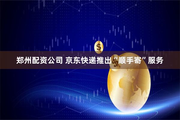 郑州配资公司 京东快递推出“顺手寄”服务