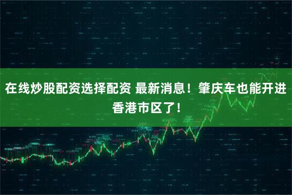 在线炒股配资选择配资 最新消息！肇庆车也能开进香港市区了！