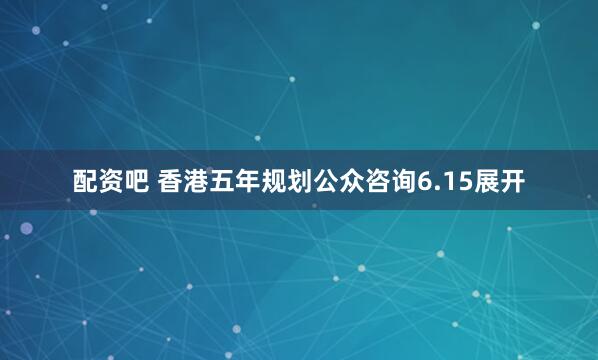 配资吧 香港五年规划公众咨询6.15展开