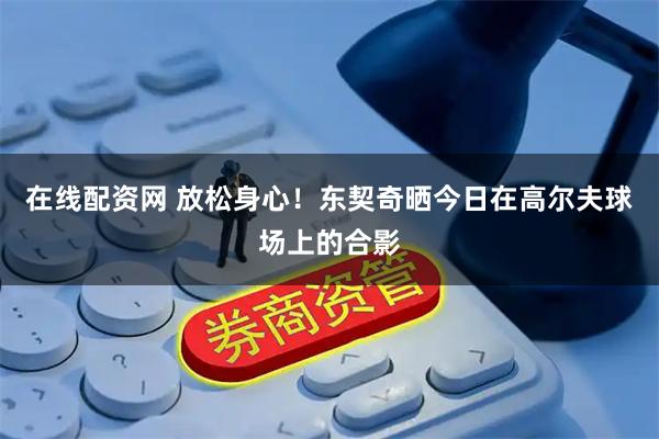 在线配资网 放松身心！东契奇晒今日在高尔夫球场上的合影