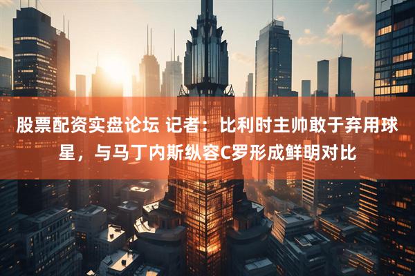 股票配资实盘论坛 记者：比利时主帅敢于弃用球星，与马丁内斯纵容C罗形成鲜明对比