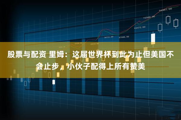 股票与配资 里姆：这届世界杯到此为止但美国不会止步，小伙子配得上所有赞美