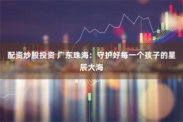 配资炒股投资 广东珠海：守护好每一个孩子的星辰大海