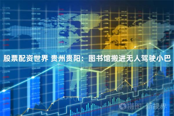 股票配资世界 贵州贵阳：图书馆搬进无人驾驶小巴