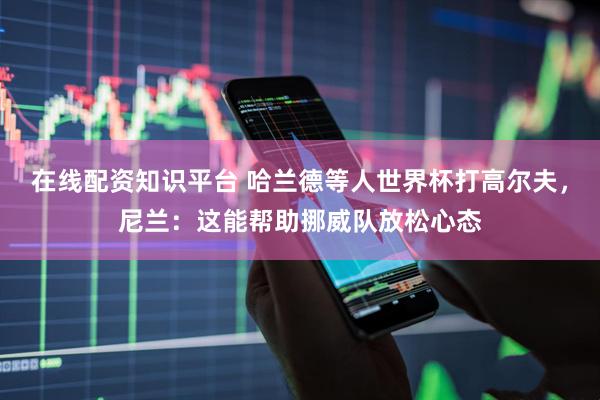 在线配资知识平台 哈兰德等人世界杯打高尔夫，尼兰：这能帮助挪威队放松心态