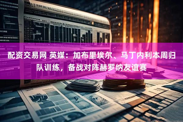 配资交易网 英媒：加布里埃尔、马丁内利本周归队训练，备战对阵赫罗纳友谊赛