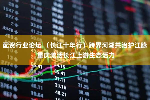 配资行业论坛 （长江十年行）跨界河湖共治护江脉 重庆激活长江上游生态活力