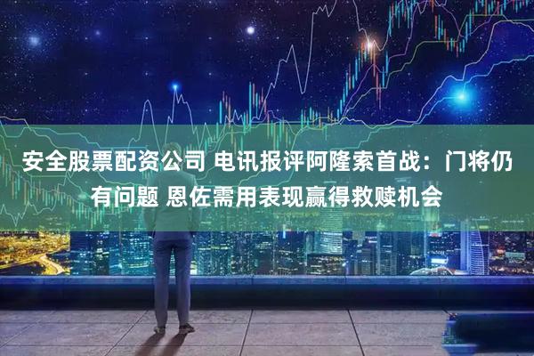 安全股票配资公司 电讯报评阿隆索首战：门将仍有问题 恩佐需用表现赢得救赎机会