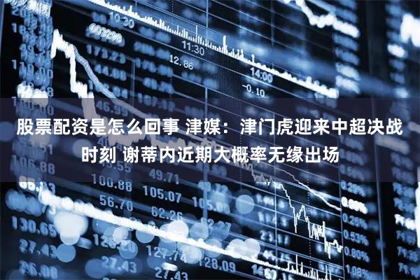 股票配资是怎么回事 津媒：津门虎迎来中超决战时刻 谢蒂内近期大概率无缘出场